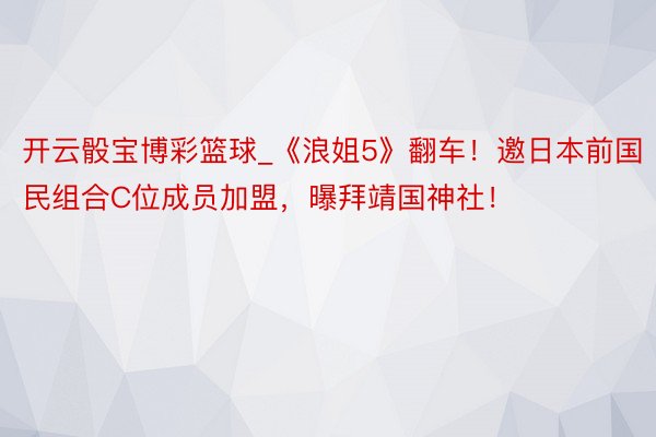 开云骰宝博彩篮球_《浪姐5》翻车！邀日本前国民组合C位成员加盟，曝拜靖国神社！