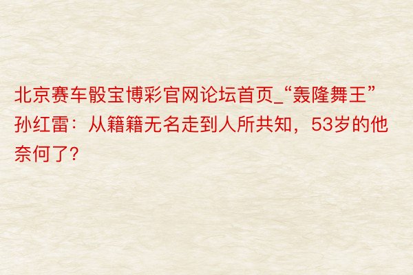 北京赛车骰宝博彩官网论坛首页_“轰隆舞王”孙红雷：从籍籍无名走到人所共知，53岁的他奈何了？