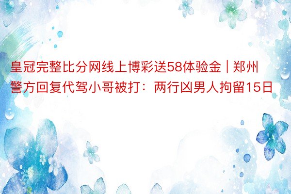 皇冠完整比分网线上博彩送58体验金 | 郑州警方回复代驾小哥被打：两行凶男人拘留15日