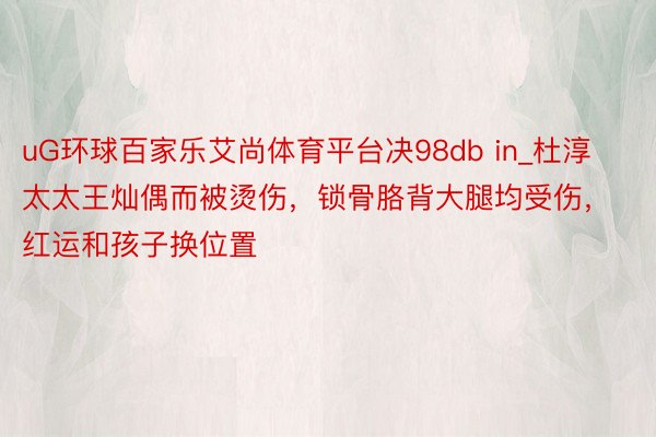 uG环球百家乐艾尚体育平台决98db in_杜淳太太王灿偶而被烫伤，锁骨胳背大腿均受伤，红运和孩子换位置