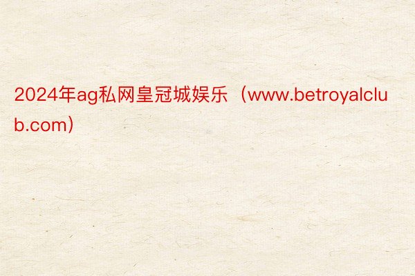 2024年ag私网皇冠城娱乐（www.betroyalclub.com）