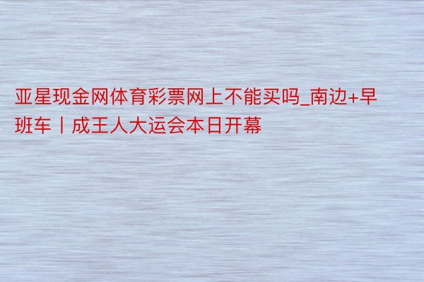 亚星现金网体育彩票网上不能买吗_南边+早班车丨成王人大运会本日开幕