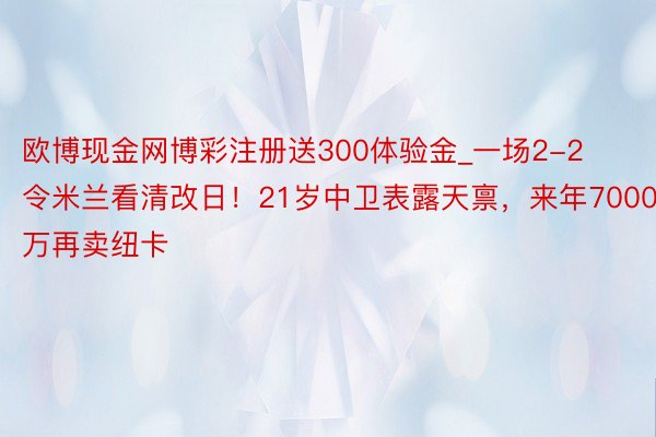 欧博现金网博彩注册送300体验金_一场2-2令米兰看清改日！21岁中卫表露天禀，来年7000万再卖纽卡