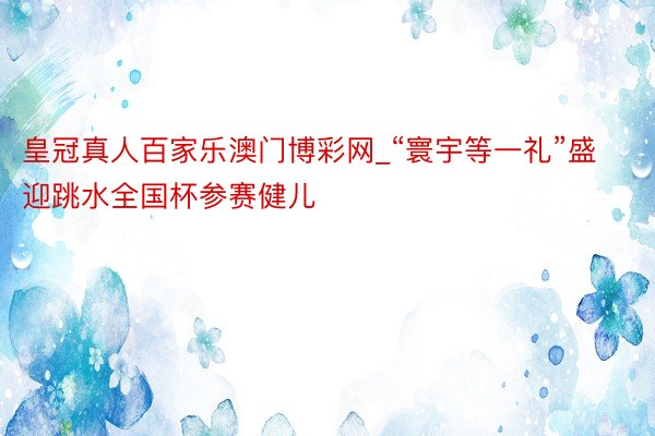 皇冠真人百家乐澳门博彩网_“寰宇等一礼”盛迎跳水全国杯参赛健儿