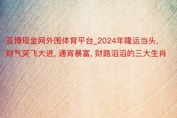 亚博现金网外围体育平台_2024年隆运当头, 财气突飞大进, 通宵暴富, 财路滔滔的三大生肖