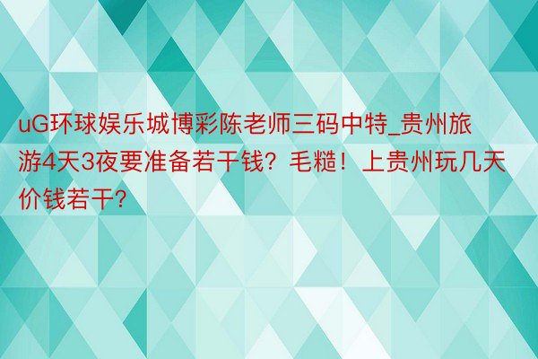 uG环球娱乐城博彩陈老师三码中特_贵州旅游4天3夜要准备若干钱？毛糙！上贵州玩几天价钱若干？