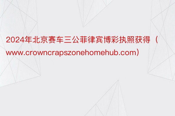 2024年北京赛车三公菲律宾博彩执照获得（www.crowncrapszonehomehub.com）