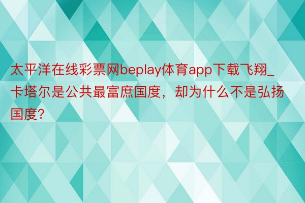 太平洋在线彩票网beplay体育app下载飞翔_卡塔尔是公共最富庶国度，却为什么不是弘扬国度？