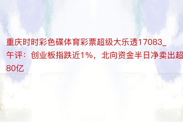 重庆时时彩色碟体育彩票超级大乐透17083_午评：创业板指跌近1%，北向资金半日净卖出超80亿