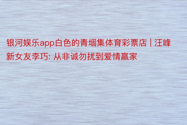 银河娱乐app白色的青堌集体育彩票店 | 汪峰新女友李巧: 从非诚勿扰到爱情赢家