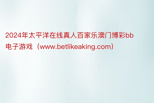 2024年太平洋在线真人百家乐澳门博彩bb电子游戏（www.betlikeaking.com）