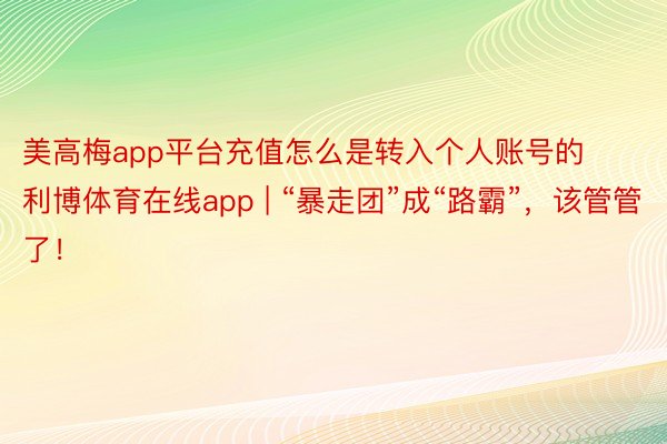 美高梅app平台充值怎么是转入个人账号的利博体育在线app | “暴走团”成“路霸”，该管管了！