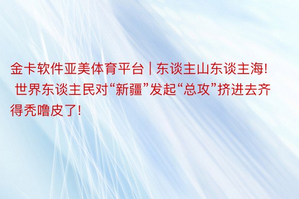 金卡软件亚美体育平台 | 东谈主山东谈主海! 世界东谈主民对“新疆”发起“总攻”挤进去齐得秃噜皮了!