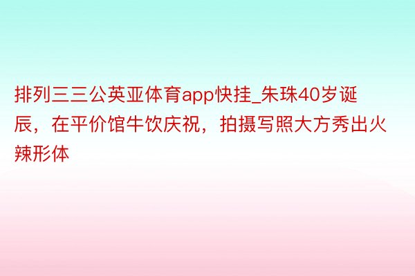 排列三三公英亚体育app快挂_朱珠40岁诞辰，在平价馆牛饮庆祝，拍摄写照大方秀出火辣形体