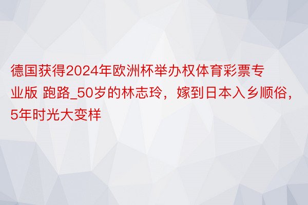 德国获得2024年欧洲杯举办权体育彩票专业版 跑路_50岁的林志玲，嫁到日本入乡顺俗，5年时光大变样