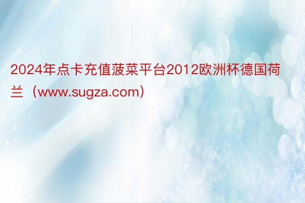 2024年点卡充值菠菜平台2012欧洲杯德国荷兰（www.sugza.com）