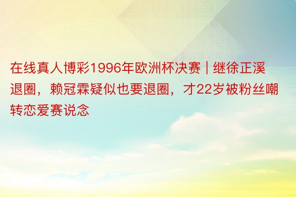 在线真人博彩1996年欧洲杯决赛 | 继徐正溪退圈，赖冠霖疑似也要退圈，才22岁被粉丝嘲转恋爱赛说念