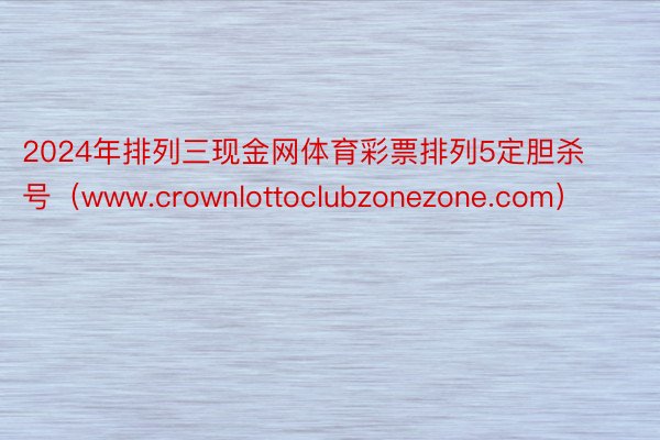 2024年排列三现金网体育彩票排列5定胆杀号（www.crownlottoclubzonezone.com）