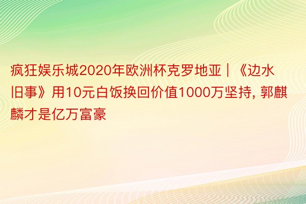 疯狂娱乐城2020年欧洲杯克罗地亚 | 《边水旧事》用10元白饭换回价值1000万坚持, 郭麒麟才是亿万富豪