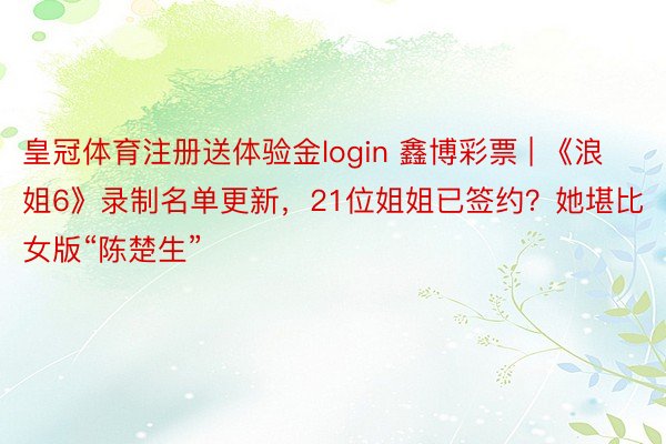 皇冠体育注册送体验金login 鑫博彩票 | 《浪姐6》录制名单更新，21位姐姐已签约？她堪比女版“陈楚生”