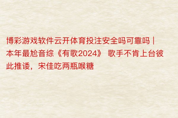 博彩游戏软件云开体育投注安全吗可靠吗 | 本年最尬音综《有歌2024》 歌手不肯上台彼此推诿，宋佳吃两瓶喉糖