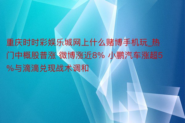 重庆时时彩娱乐城网上什么赌博手机玩_热门中概股普涨 微博涨近8% 小鹏汽车涨超5%与滴滴兑现战术调和