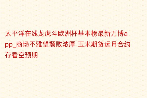 太平洋在线龙虎斗欧洲杯基本榜最新万博app_商场不雅望颓败浓厚 玉米期货远月合约存看空预期