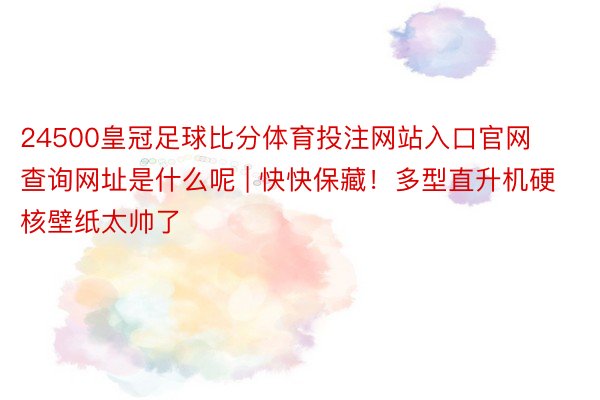 24500皇冠足球比分体育投注网站入口官网查询网址是什么呢 | 快快保藏！多型直升机硬核壁纸太帅了