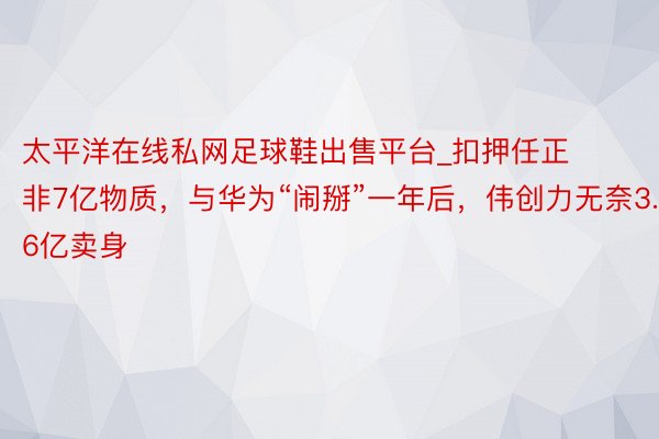 太平洋在线私网足球鞋出售平台_扣押任正非7亿物质，与华为“闹掰”一年后，伟创力无奈3.6亿卖身