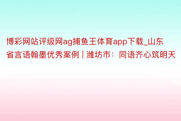 博彩网站评级网ag捕鱼王体育app下载_山东省言语翰墨优秀案例 | 潍坊市：同语齐心筑明天