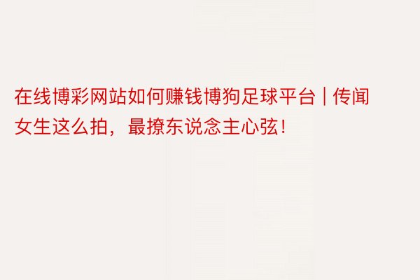 在线博彩网站如何赚钱博狗足球平台 | 传闻女生这么拍，最撩东说念主心弦！