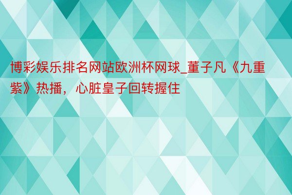 博彩娱乐排名网站欧洲杯网球_董子凡《九重紫》热播，心脏皇子回转握住