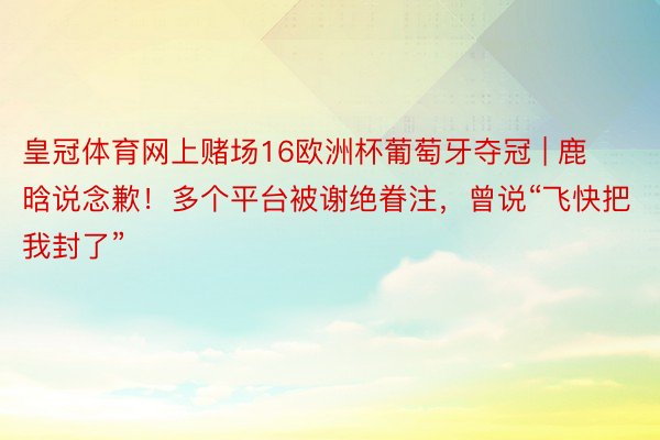 皇冠体育网上赌场16欧洲杯葡萄牙夺冠 | 鹿晗说念歉！多个平台被谢绝眷注，曾说“飞快把我封了”