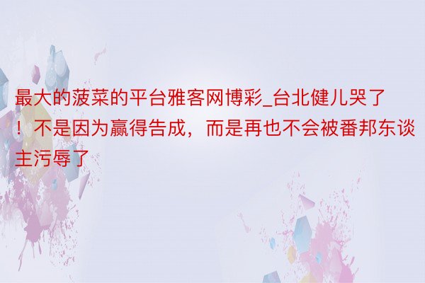 最大的菠菜的平台雅客网博彩_台北健儿哭了!不是因为赢得告成,而是再也不会被番邦东谈主污辱了