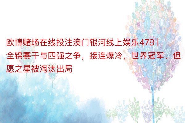 欧博赌场在线投注澳门银河线上娱乐478 | 全锦赛干与四强之争,接连爆冷,世界冠军、但愿之星被淘汰出局
